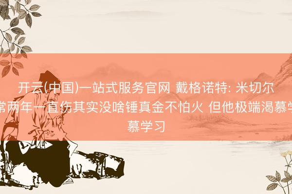 开云(中国)一站式服务官网 戴格诺特: 米切尔往常两年一直伤其实没啥锤真金不怕火 但他极端渴慕学习