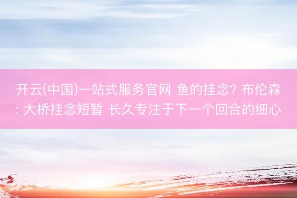 开云(中国)一站式服务官网 鱼的挂念? 布伦森: 大桥挂念短暂 长久专注于下一个回合的细心