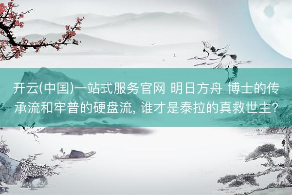 开云(中国)一站式服务官网 明日方舟 博士的传承流和牢普的硬盘流， 谁才是泰拉的真救世主?