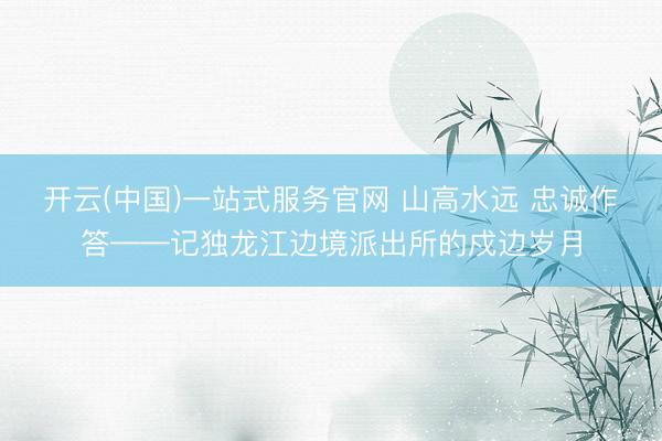 开云(中国)一站式服务官网 山高水远 忠诚作答——记独龙江边境派出所的戍边岁月