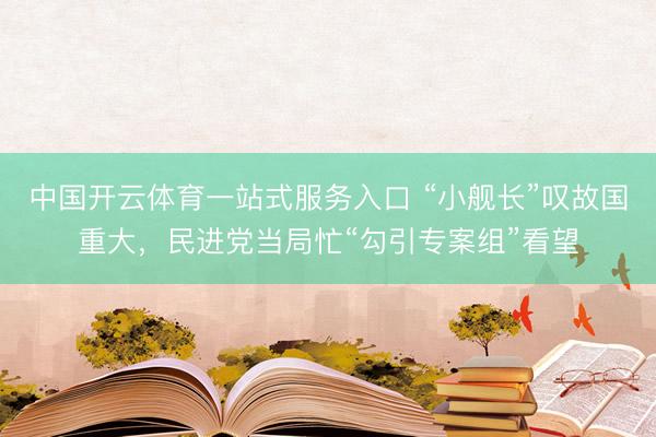 中国开云体育一站式服务入口 “小舰长”叹故国重大,民进党当局忙“勾引专案组”看望