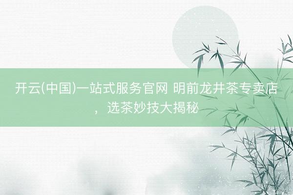 开云(中国)一站式服务官网 明前龙井茶专卖店，选茶妙技大揭秘