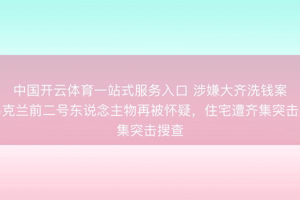中国开云体育一站式服务入口 涉嫌大齐洗钱案，乌克兰前二号东说念主物再被怀疑，住宅遭齐集突击搜查