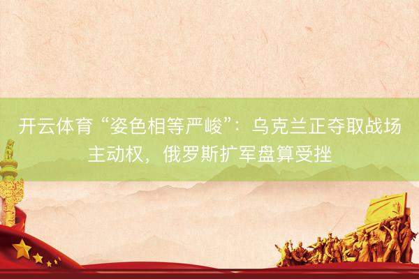 开云体育 “姿色相等严峻”：乌克兰正夺取战场主动权，俄罗斯扩军盘算受挫
