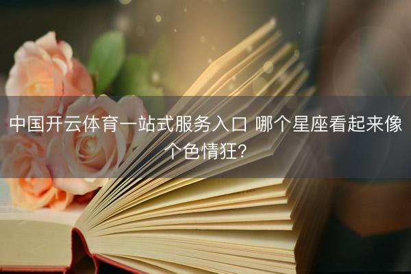 中国开云体育一站式服务入口 哪个星座看起来像个色情狂？