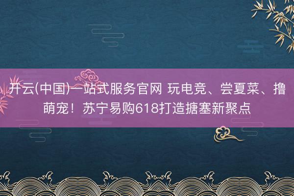 开云(中国)一站式服务官网 玩电竞、尝夏菜、撸萌宠！苏宁易购618打造搪塞新聚点