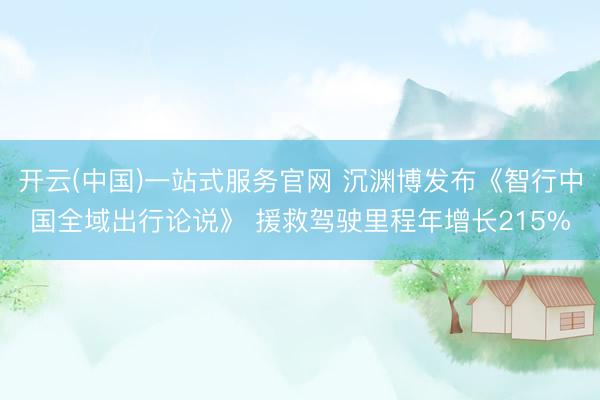 开云(中国)一站式服务官网 沉渊博发布《智行中国全域出行论说》 援救驾驶里程年增长215%