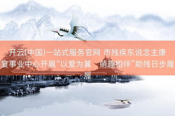 开云(中国)一站式服务官网 市残疾东说念主康复事业中心开展“以爱为翼・萌趣相伴”助残日步履