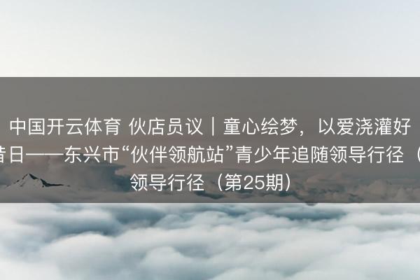 中国开云体育 伙店员议｜童心绘梦，以爱浇灌好意思好昔日——东兴市“伙伴领航站”青少年追随领导行径（第25期）