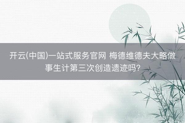 开云(中国)一站式服务官网 梅德维德夫大略做事生计第三次创造遗迹吗？