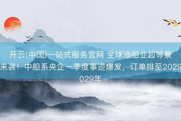 开云(中国)一站式服务官网 全球造船业超等景气来袭！中船系央企一季度事迹爆发，订单排至2029年