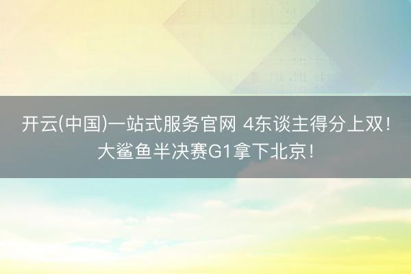 开云(中国)一站式服务官网 4东谈主得分上双！大鲨鱼半决赛G1拿下北京！