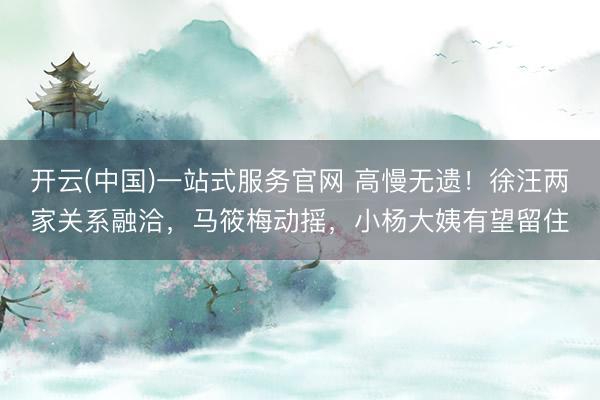 开云(中国)一站式服务官网 高慢无遗！徐汪两家关系融洽，马筱梅动摇，小杨大姨有望留住