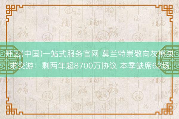 开云(中国)一站式服务官网 莫兰特崇敬向灰熊央求交游：剩两年超8700万协议 本季缺席62场