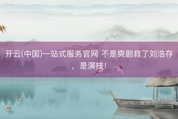 开云(中国)一站式服务官网 不是爽剧救了刘浩存，是演技！