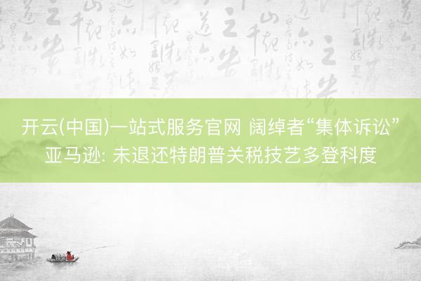 开云(中国)一站式服务官网 阔绰者“集体诉讼”亚马逊: 未退还特朗普关税技艺多登科度