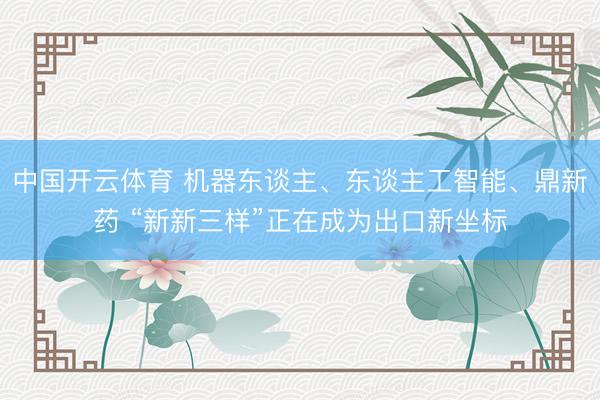 中国开云体育 机器东谈主、东谈主工智能、鼎新药 “新新三样”正在成为出口新坐标