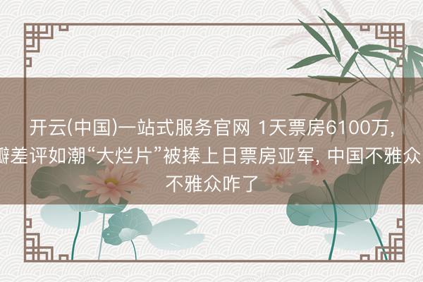 开云(中国)一站式服务官网 1天票房6100万， 豆瓣差评如潮“大烂片”被捧上日票房亚军， 中国不雅众咋了