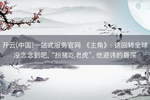 开云(中国)一站式服务官网 《主角》: 这回转全球没念念到吧， “扮猪吃老虎”， 他避讳的最深