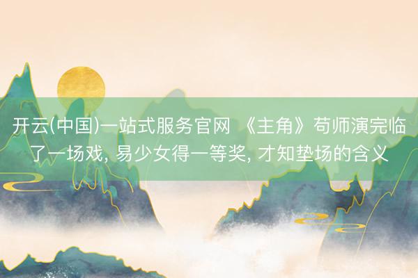开云(中国)一站式服务官网 《主角》苟师演完临了一场戏， 易少女得一等奖， 才知垫场的含义