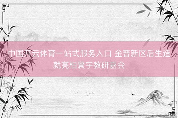 中国开云体育一站式服务入口 金普新区后生造就亮相寰宇教研嘉会