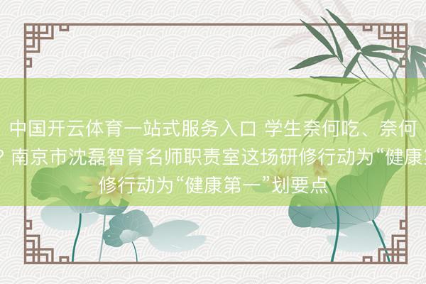 中国开云体育一站式服务入口 学生奈何吃、奈何睡、奈何学? 南京市沈磊智育名师职责室这场研修行动为“健康第一”划要点