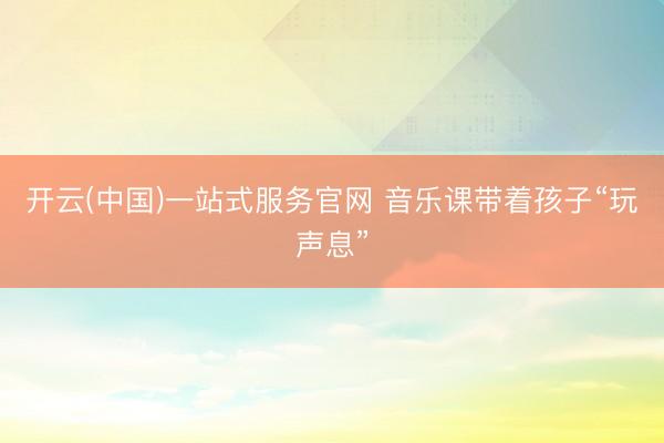开云(中国)一站式服务官网 音乐课带着孩子“玩声息”