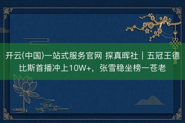开云(中国)一站式服务官网 探真晖社｜五冠王德比斯首播冲上10W+，张雪稳坐榜一苍老