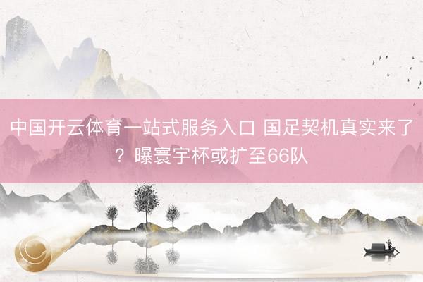 中国开云体育一站式服务入口 国足契机真实来了？曝寰宇杯或扩至66队
