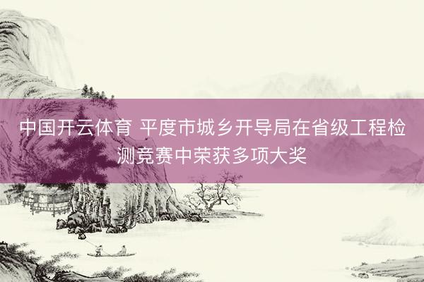 中国开云体育 平度市城乡开导局在省级工程检测竞赛中荣获多项大奖