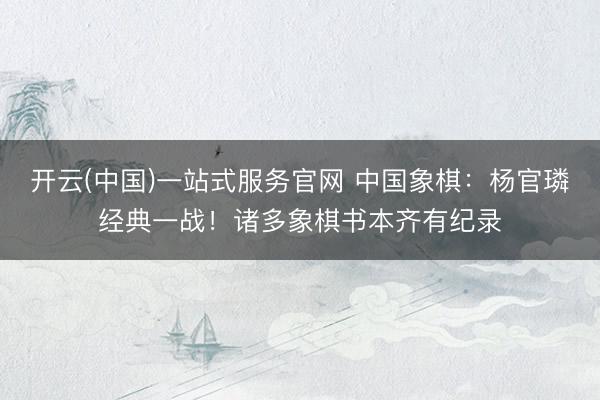 开云(中国)一站式服务官网 中国象棋:杨官璘经典一战!诸多象棋书本齐有纪录
