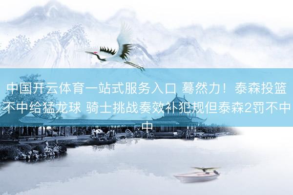 中国开云体育一站式服务入口 蓦然力！泰森投篮不中给猛龙球 骑士挑战奏效补犯规但泰森2罚不中