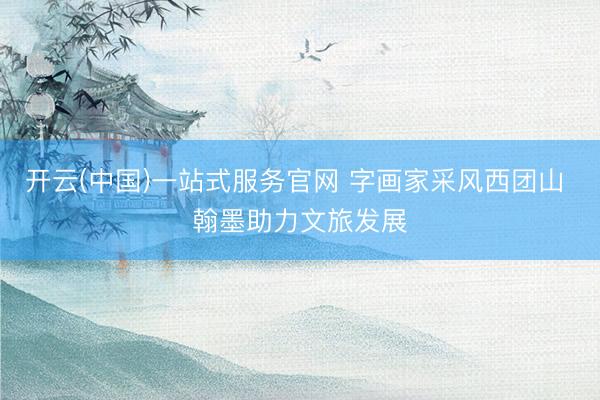 开云(中国)一站式服务官网 字画家采风西团山 翰墨助力文旅发展