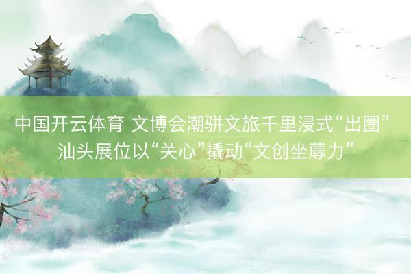 中国开云体育 文博会潮骈文旅千里浸式“出圈” 汕头展位以“关心”撬动“文创坐蓐力”
