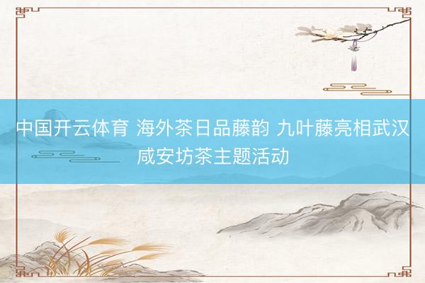 中国开云体育 海外茶日品藤韵 九叶藤亮相武汉咸安坊茶主题活动