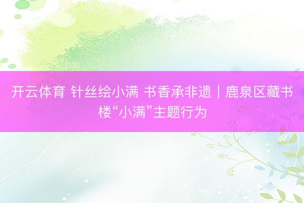 开云体育 针丝绘小满 书香承非遗｜鹿泉区藏书楼“小满”主题行为