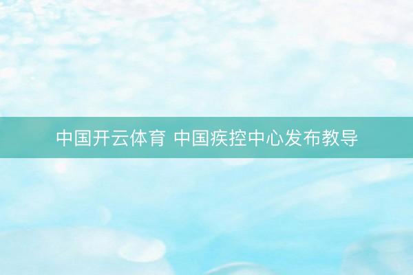 中国开云体育 中国疾控中心发布教导