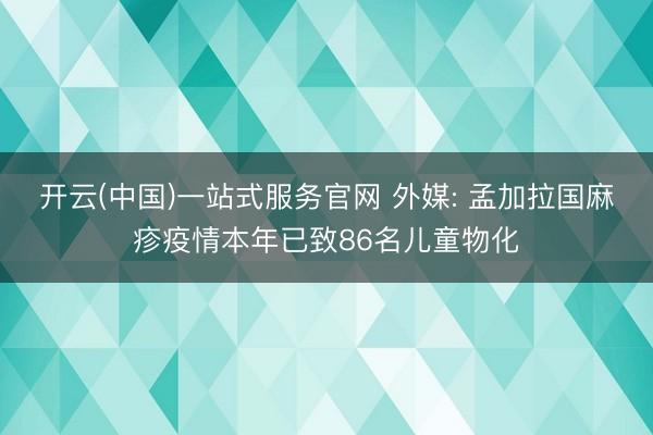 开云(中国)一站式服务官网 外媒: 孟加拉国麻疹疫情本年已致86名儿童物化