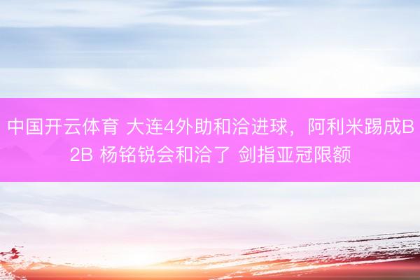 中国开云体育 大连4外助和洽进球，阿利米踢成B2B 杨铭锐会和洽了 剑指亚冠限额