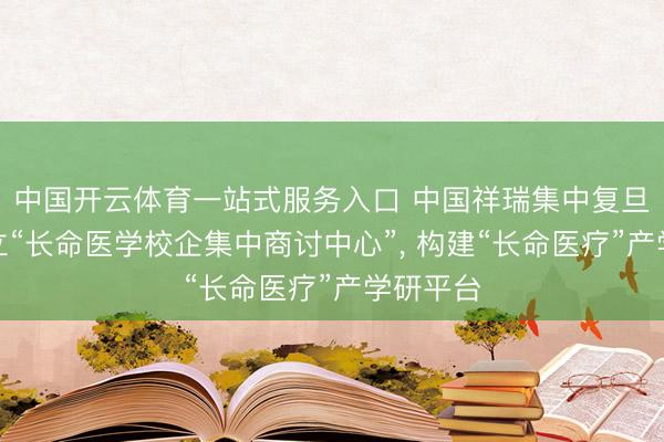 中国开云体育一站式服务入口 中国祥瑞集中复旦大学成立“长命医学校企集中商讨中心”， 构建“长命医疗”产学研平台
