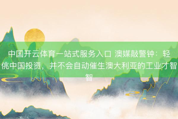 中国开云体育一站式服务入口 澳媒敲警钟：轻佻中国投资，并不会自动催生澳大利亚的工业才智