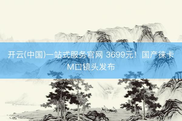 开云(中国)一站式服务官网 3699元！国产徕卡M口镜头发布