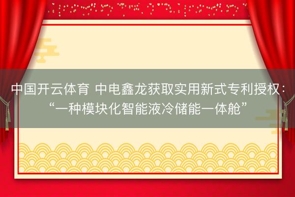 中国开云体育 中电鑫龙获取实用新式专利授权：“一种模块化智能液冷储能一体舱”