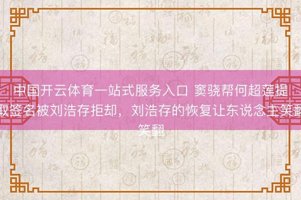 中国开云体育一站式服务入口 窦骁帮何超莲提取签名被刘浩存拒却,刘浩存的恢复让东说念主笑翻