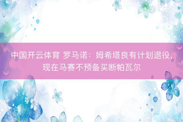 中国开云体育 罗马诺：姆希塔良有计划退役，现在马赛不预备买断帕瓦尔