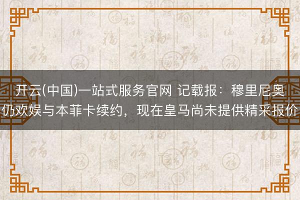 开云(中国)一站式服务官网 记载报：穆里尼奥仍欢娱与本菲卡续约，现在皇马尚未提供精采报价