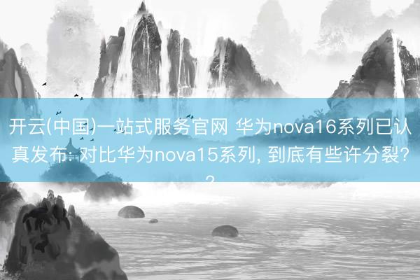 开云(中国)一站式服务官网 华为nova16系列已认真发布: 对比华为nova15系列， 到底有些许分裂?