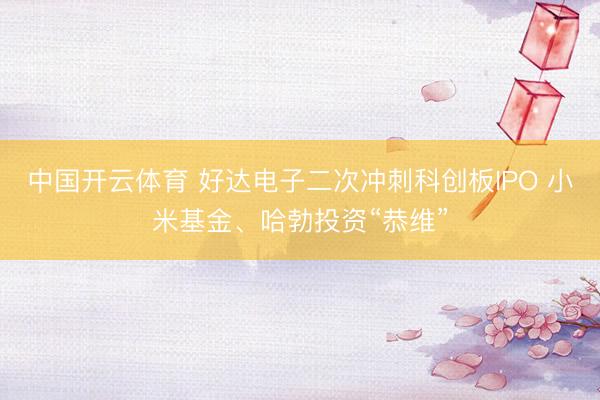 中国开云体育 好达电子二次冲刺科创板IPO 小米基金、哈勃投资“恭维”