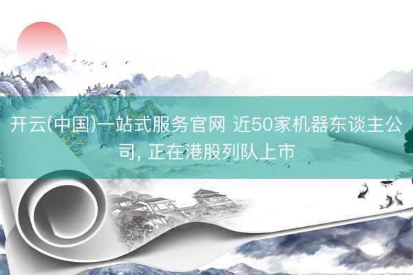 开云(中国)一站式服务官网 近50家机器东谈主公司， 正在港股列队上市