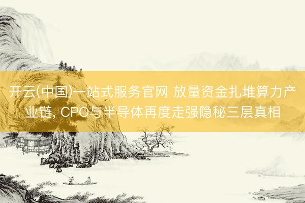 开云(中国)一站式服务官网 放量资金扎堆算力产业链， CPO与半导体再度走强隐秘三层真相